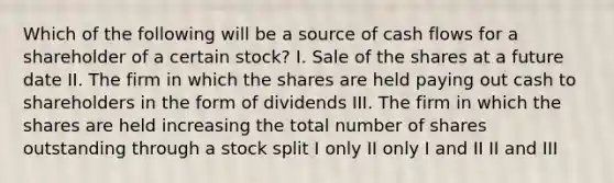 Which of the following will be a source of cash flows for a shareholder of a certain​ stock? I. Sale of the shares at a future date II. The firm in which the shares are held paying out cash to shareholders in the form of dividends III. The firm in which the shares are held increasing the total number of shares outstanding through a stock split I only II only I and II II and III