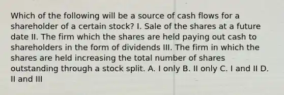 Which of the following will be a source of cash flows for a shareholder of a certain stock? I. Sale of the shares at a future date II. The firm which the shares are held paying out cash to shareholders in the form of dividends III. The firm in which the shares are held increasing the total number of shares outstanding through a stock split. A. I only B. II only C. I and II D. II and III