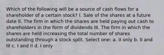 Which of the following will be a source of cash flows for a shareholder of a certain stock? I. Sale of the shares at a future date II. The firm in which the shares are held paying out cash to shareholders in the form of dividends III. The firm in which the shares are held increasing the total number of shares outstanding through a stock split. Select one: a. II only b. II and III c. I and II d. I only