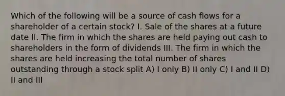 Which of the following will be a source of cash flows for a shareholder of a certain stock? I. Sale of the shares at a future date II. The firm in which the shares are held paying out cash to shareholders in the form of dividends III. The firm in which the shares are held increasing the total number of shares outstanding through a stock split A) I only B) II only C) I and II D) II and III