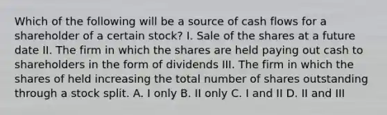 Which of the following will be a source of cash flows for a shareholder of a certain stock? I. Sale of the shares at a future date II. The firm in which the shares are held paying out cash to shareholders in the form of dividends III. The firm in which the shares of held increasing the total number of shares outstanding through a stock split. A. I only B. II only C. I and II D. II and III