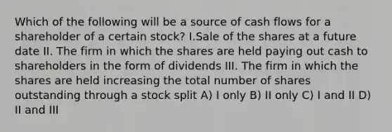 Which of the following will be a source of cash flows for a shareholder of a certain stock? I.Sale of the shares at a future date II. The firm in which the shares are held paying out cash to shareholders in the form of dividends III. The firm in which the shares are held increasing the total number of shares outstanding through a stock split A) I only B) II only C) I and II D) II and III