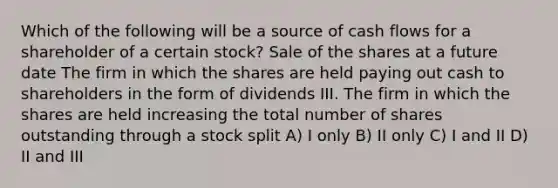 Which of the following will be a source of cash flows for a shareholder of a certain stock? Sale of the shares at a future date The firm in which the shares are held paying out cash to shareholders in the form of dividends III. The firm in which the shares are held increasing the total number of shares outstanding through a stock split A) I only B) II only C) I and II D) II and III