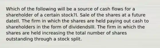 Which of the following will be a source of cash flows for a shareholder of a certain stock?I. Sale of the shares at a future dateII. The firm in which the shares are held paying out cash to shareholders in the form of dividendsIII. The firm in which the shares are held increasing the total number of shares outstanding through a stock split.