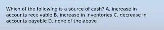 Which of the following is a source of cash? A. increase in accounts receivable B. increase in inventories C. decrease in accounts payable D. none of the above