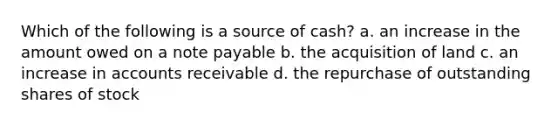 Which of the following is a source of cash? a. an increase in the amount owed on a note payable b. the acquisition of land c. an increase in accounts receivable d. the repurchase of outstanding shares of stock