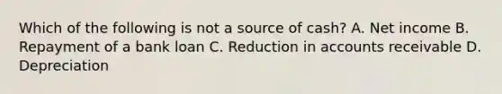 Which of the following is not a source of cash? A. Net income B. Repayment of a bank loan C. Reduction in accounts receivable D. Depreciation