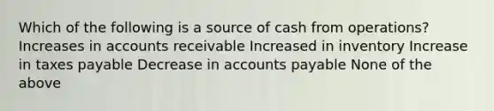 Which of the following is a source of cash from operations? Increases in accounts receivable Increased in inventory Increase in taxes payable Decrease in accounts payable None of the above