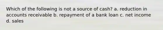 Which of the following is not a source of cash? a. reduction in accounts receivable b. repayment of a bank loan c. net income d. sales