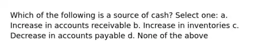 Which of the following is a source of cash? Select one: a. Increase in accounts receivable b. Increase in inventories c. Decrease in accounts payable d. None of the above