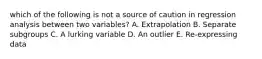 which of the following is not a source of caution in regression analysis between two variables? A. Extrapolation B. Separate subgroups C. A lurking variable D. An outlier E. Re-expressing data