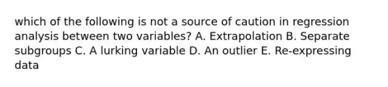 which of the following is not a source of caution in regression analysis between two variables? A. Extrapolation B. Separate subgroups C. A lurking variable D. An outlier E. Re-expressing data