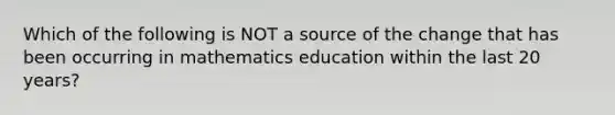 Which of the following is NOT a source of the change that has been occurring in mathematics education within the last 20 years?