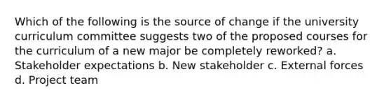 Which of the following is the source of change if the university curriculum committee suggests two of the proposed courses for the curriculum of a new major be completely reworked? a. Stakeholder expectations b. New stakeholder c. External forces d. Project team