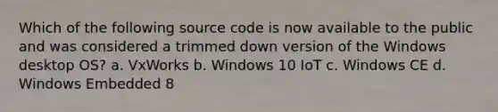 Which of the following source code is now available to the public and was considered a trimmed down version of the Windows desktop OS? a. VxWorks b. Windows 10 IoT c. Windows CE d. Windows Embedded 8