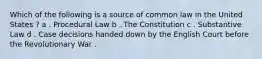 Which of the following is a source of common law in the United States ? a . Procedural Law b . The Constitution c . Substantive Law d . Case decisions handed down by the English Court before the Revolutionary War .