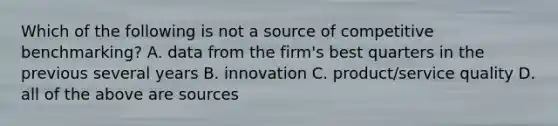 Which of the following is not a source of competitive benchmarking? A. data from the firm's best quarters in the previous several years B. innovation C. product/service quality D. all of the above are sources