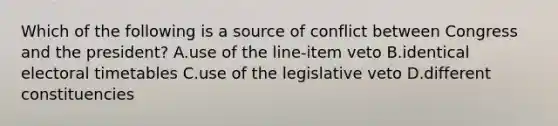 Which of the following is a source of conflict between Congress and the president? A.use of the line-item veto B.identical electoral timetables C.use of the legislative veto D.different constituencies