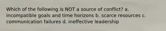 Which of the following is NOT a source of conflict? а. incompatible goals and time horizons b. scarce resources с. communication failures d. ineffective leadership