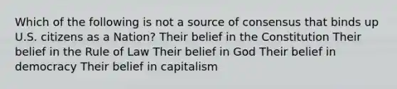 Which of the following is not a source of consensus that binds up U.S. citizens as a Nation? Their belief in the Constitution Their belief in the Rule of Law Their belief in God Their belief in democracy Their belief in capitalism