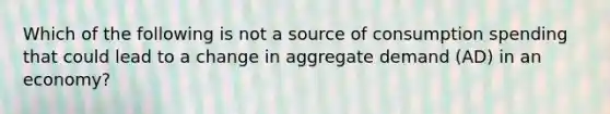 Which of the following is not a source of consumption spending that could lead to a change in aggregate demand (AD) in an economy?