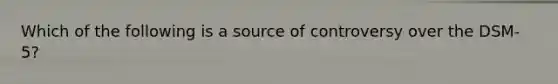 Which of the following is a source of controversy over the DSM-5?