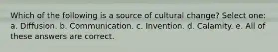 Which of the following is a source of cultural change? Select one: a. Diffusion. b. Communication. c. Invention. d. Calamity. e. All of these answers are correct.