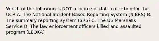 Which of the following is NOT a source of data collection for the UCR A. The National Incident Based Reporting System (NIBRS) B. The summary reporting system (SRS) C. The US Marshalls Service D. The law enforcement officers killed and assaulted program (LEOKA)