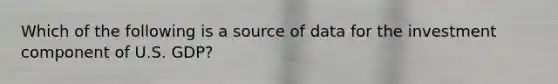 Which of the following is a source of data for the investment component of U.S. GDP?