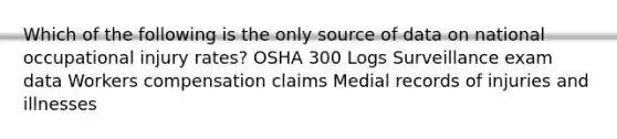 Which of the following is the only source of data on national occupational injury rates? OSHA 300 Logs Surveillance exam data Workers compensation claims Medial records of injuries and illnesses