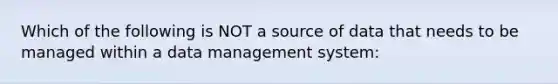 Which of the following is NOT a source of data that needs to be managed within a data management system: