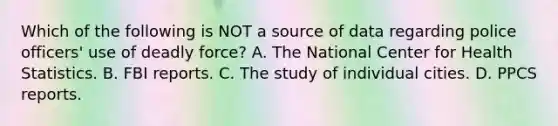 Which of the following is NOT a source of data regarding police officers' use of deadly force? A. The National Center for Health Statistics. B. FBI reports. C. The study of individual cities. D. PPCS reports.