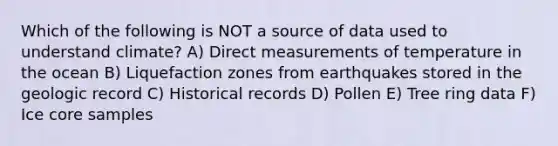 Which of the following is NOT a source of data used to understand climate? A) Direct measurements of temperature in the ocean B) Liquefaction zones from earthquakes stored in the geologic record C) Historical records D) Pollen E) Tree ring data F) Ice core samples