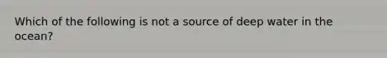 Which of the following is not a source of deep water in the ocean?