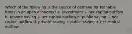 Which of the following is the source of demand for loanable funds in an open economy? a. investment + net capital outflow b. private saving + net capital outflow c. public saving + net capital outflow d. private saving + public saving + net capital outflow