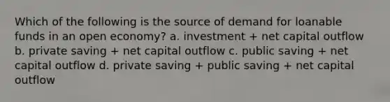 Which of the following is the source of demand for loanable funds in an open economy? a. investment + net capital outflow b. private saving + net capital outflow c. public saving + net capital outflow d. private saving + public saving + net capital outflow