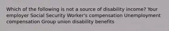 Which of the following is not a source of disability income? Your employer Social Security Worker's compensation Unemployment compensation Group union disability benefits