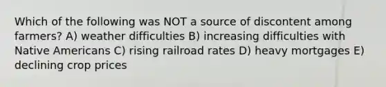 Which of the following was NOT a source of discontent among farmers? A) weather difficulties B) increasing difficulties with Native Americans C) rising railroad rates D) heavy mortgages E) declining crop prices