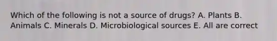 Which of the following is not a source of drugs? A. Plants B. Animals C. Minerals D. Microbiological sources E. All are correct