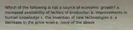 Which of the following is not a source of economic growth? a. increased availability of factors of production b. improvements in human knowledge c. the invention of new technologies d. a decrease in the price level e. none of the above