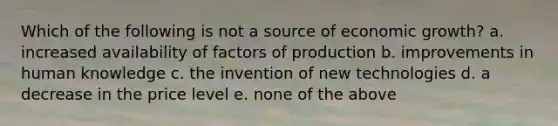 Which of the following is not a source of economic growth? a. increased availability of factors of production b. improvements in human knowledge c. the invention of new technologies d. a decrease in the price level e. none of the above