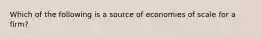 Which of the following is a source of economies of scale for a firm?