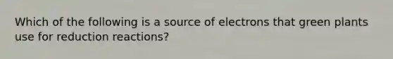 Which of the following is a source of electrons that green plants use for reduction reactions?