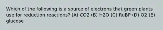 Which of the following is a source of electrons that green plants use for reduction reactions? (A) CO2 (B) H2O (C) RuBP (D) O2 (E) glucose