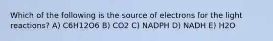 Which of the following is the source of electrons for the light reactions? A) C6H12O6 B) CO2 C) NADPH D) NADH E) H2O