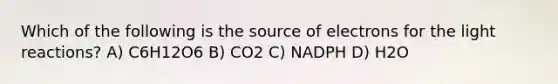 Which of the following is the source of electrons for the <a href='https://www.questionai.com/knowledge/kSUoWrrvoC-light-reactions' class='anchor-knowledge'>light reactions</a>? A) C6H12O6 B) CO2 C) NADPH D) H2O