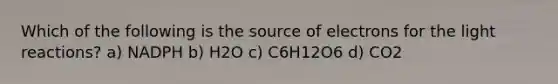 Which of the following is the source of electrons for the light reactions? a) NADPH b) H2O c) C6H12O6 d) CO2