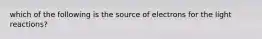 which of the following is the source of electrons for the light reactions?