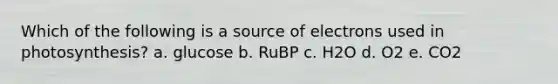 Which of the following is a source of electrons used in photosynthesis? a. glucose b. RuBP c. H2O d. O2 e. CO2