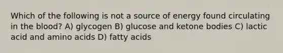 Which of the following is not a source of energy found circulating in <a href='https://www.questionai.com/knowledge/k7oXMfj7lk-the-blood' class='anchor-knowledge'>the blood</a>? A) glycogen B) glucose and ketone bodies C) lactic acid and <a href='https://www.questionai.com/knowledge/k9gb720LCl-amino-acids' class='anchor-knowledge'>amino acids</a> D) fatty acids